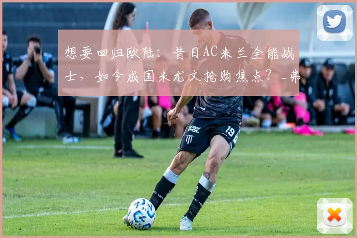 想要回归欧陆：昔日AC米兰全能战士，如今成国米尤文抢购焦点？_弗兰克·凯西_效力_意甲