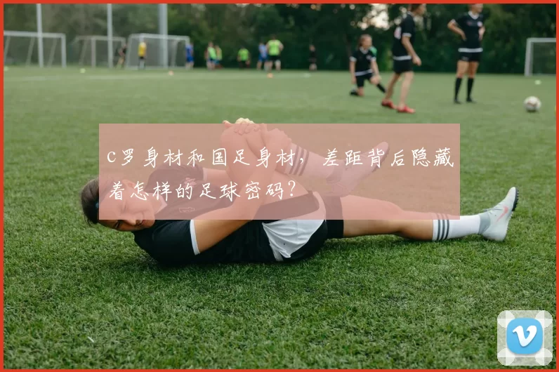 c罗身材和国足身材，差距背后隐藏着怎样的足球密码？