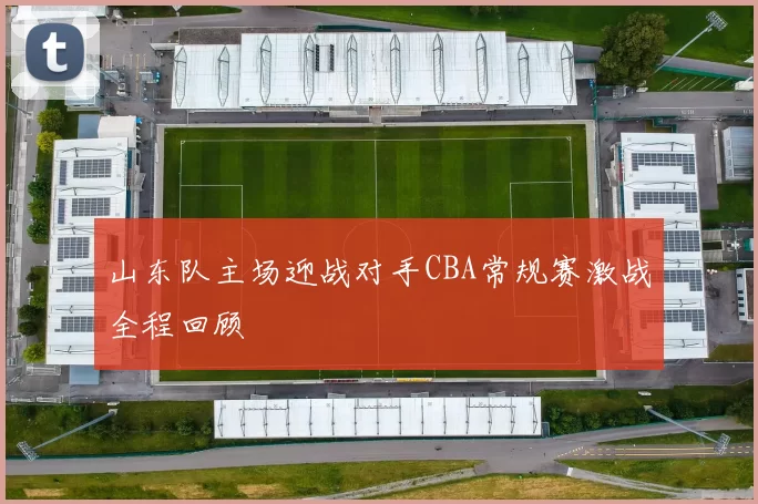 山东队主场迎战对手CBA常规赛激战全程回顾