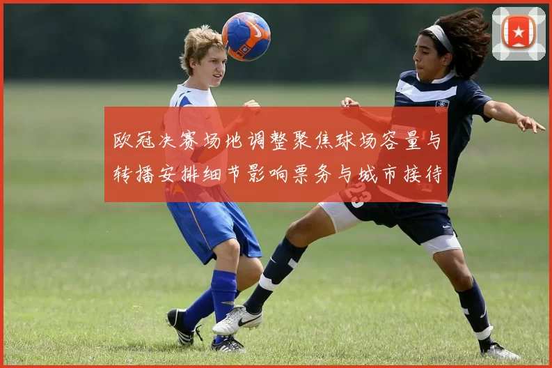 欧冠决赛场地调整聚焦球场容量与转播安排细节影响票务与城市接待
