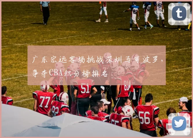 广东宏远客场挑战深圳马可波罗，争夺CBA积分榜排名
