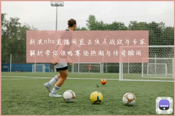 新浪nba直播间直击焦点战效与专家解析带你领略赛场热潮与传奇瞬间