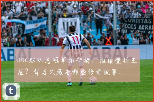nba球队总冠军排行榜，谁能登顶王座？背后又藏着哪些传奇故事！