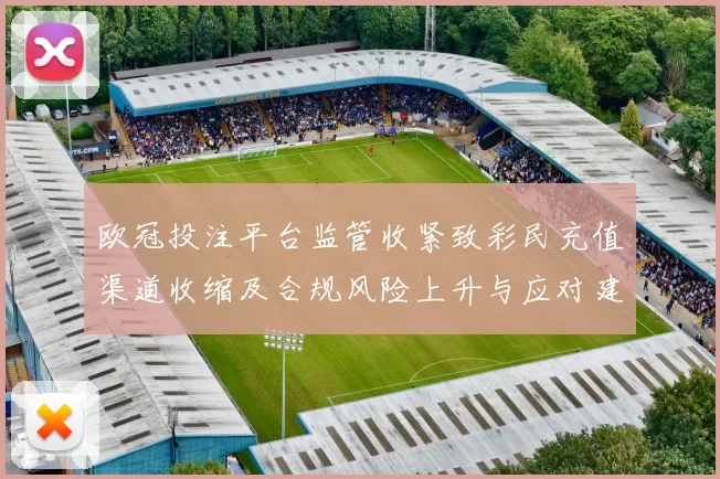 欧冠投注平台监管收紧致彩民充值渠道收缩及合规风险上升与应对建议