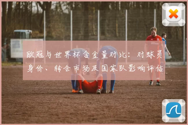 欧冠与世界杯含金量对比：对球员身价、转会市场及国家队影响评估