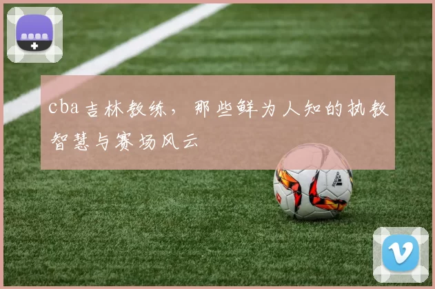 cba吉林教练，那些鲜为人知的执教智慧与赛场风云