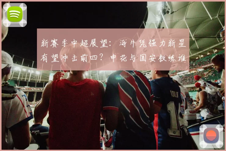 新赛季中超展望：海牛凭强力新星有望冲击前四？申花与国安教练谁将首遭解约_外援_球员_1