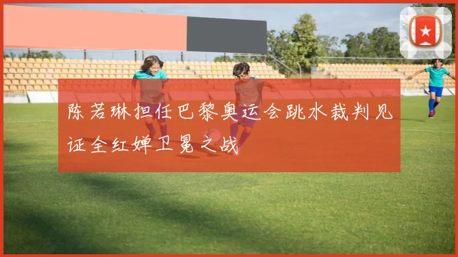 陈若琳担任巴黎奥运会跳水裁判见证全红婵卫冕之战