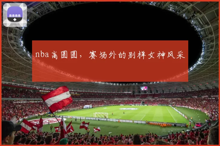nba高圆圆，赛场外的别样女神风采