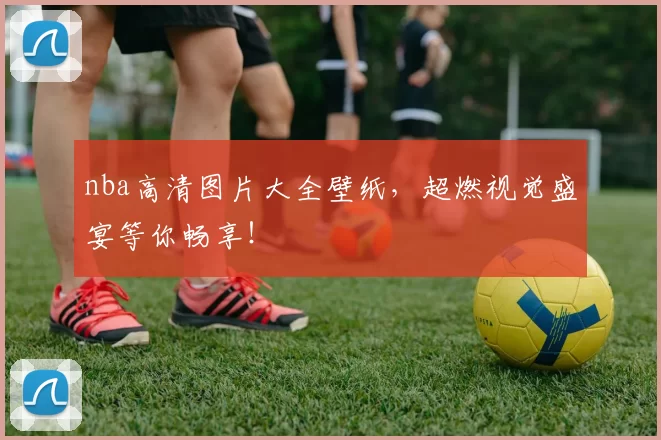 nba高清图片大全壁纸，超燃视觉盛宴等你畅享！
