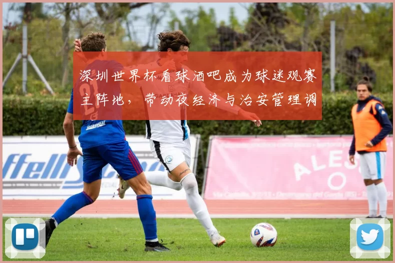 深圳世界杯看球酒吧成为球迷观赛主阵地，带动夜经济与治安管理调整