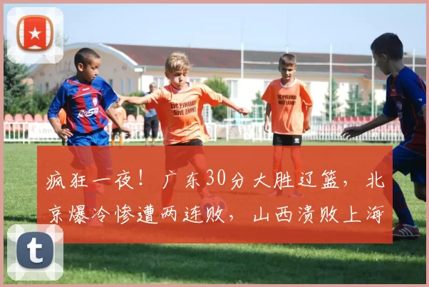 疯狂一夜！广东30分大胜辽篮，北京爆冷惨遭两连败，山西溃败上海