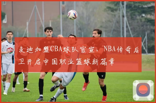 麦迪加盟CBA球队官宣，NBA传奇后卫开启中国职业篮球新篇章