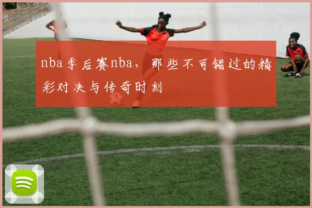 nba季后赛nba，那些不可错过的精彩对决与传奇时刻