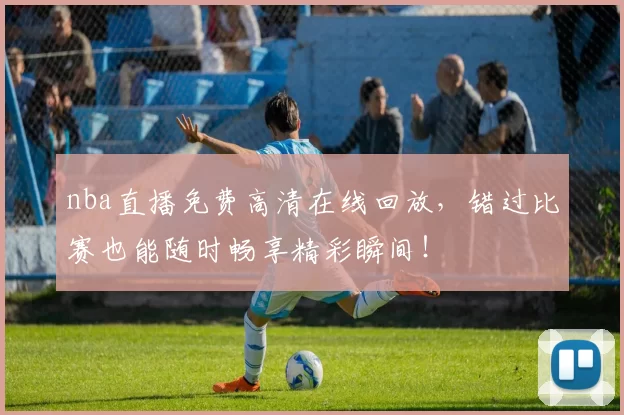 nba直播免费高清在线回放，错过比赛也能随时畅享精彩瞬间！