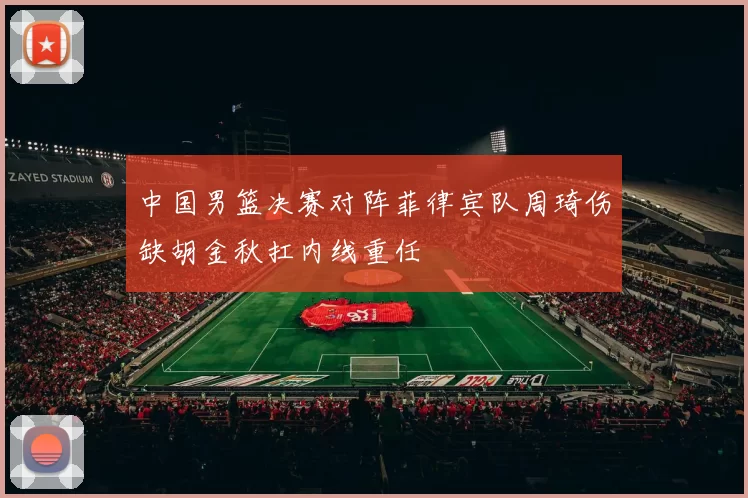 中国男篮决赛对阵菲律宾队周琦伤缺胡金秋扛内线重任