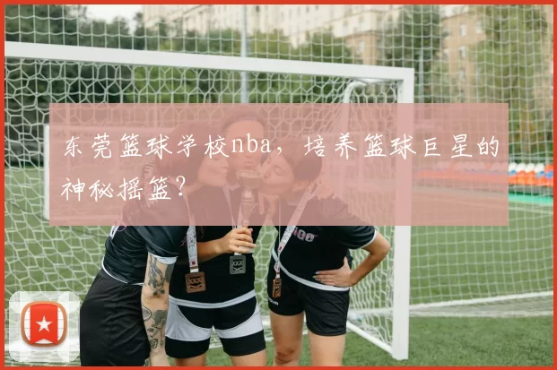 东莞篮球学校nba，培养篮球巨星的神秘摇篮？
