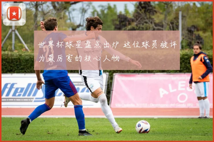 世界杯球星盘点出炉 这位球员被评为最厉害的核心人物