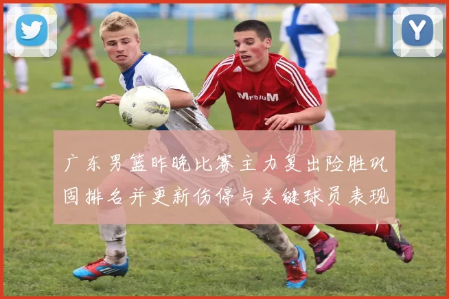 广东男篮昨晚比赛主力复出险胜巩固排名并更新伤停与关键球员表现看点
