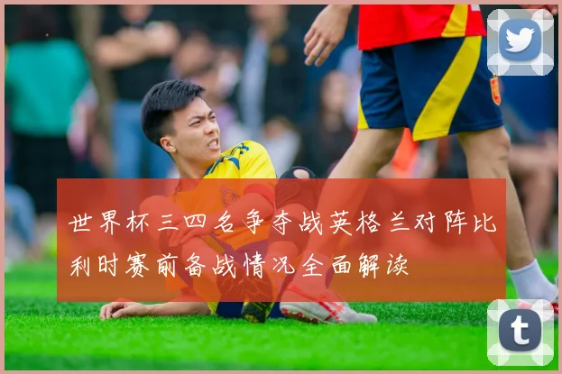 世界杯三四名争夺战英格兰对阵比利时赛前备战情况全面解读