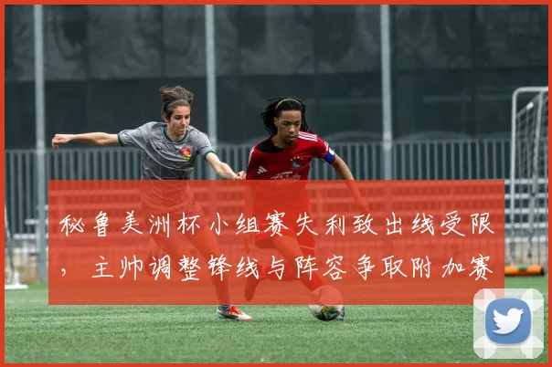 秘鲁美洲杯小组赛失利致出线受限，主帅调整锋线与阵容争取附加赛资格