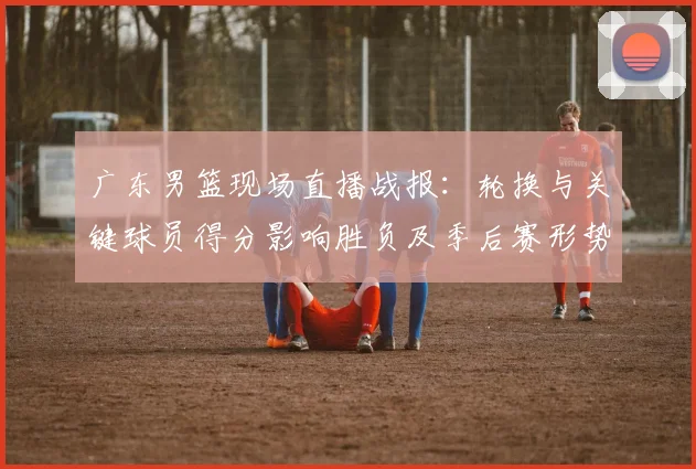 广东男篮现场直播战报：轮换与关键球员得分影响胜负及季后赛形势