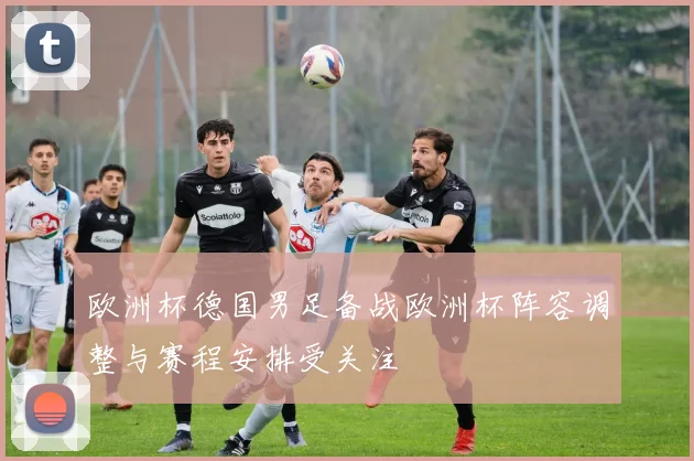 欧洲杯德国男足备战欧洲杯阵容调整与赛程安排受关注